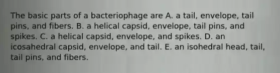 The basic parts of a bacteriophage are A. a tail, envelope, tail pins, and fibers. B. a helical capsid, envelope, tail pins, and spikes. C. a helical capsid, envelope, and spikes. D. an icosahedral capsid, envelope, and tail. E. an isohedral head, tail, tail pins, and fibers.