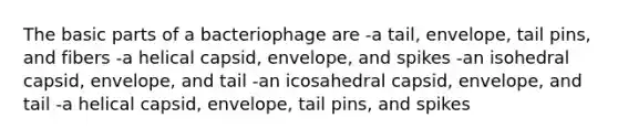 The basic parts of a bacteriophage are -a tail, envelope, tail pins, and fibers -a helical capsid, envelope, and spikes -an isohedral capsid, envelope, and tail -an icosahedral capsid, envelope, and tail -a helical capsid, envelope, tail pins, and spikes