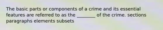 The basic parts or components of a crime and its essential features are referred to as the ________ of the crime. sections paragraphs elements subsets