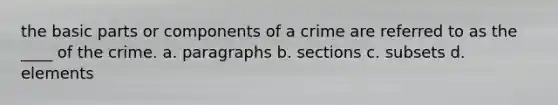 the basic parts or components of a crime are referred to as the ____ of the crime. a. paragraphs b. sections c. subsets d. elements