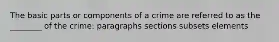 The basic parts or components of a crime are referred to as the ________ of the crime: paragraphs sections subsets elements