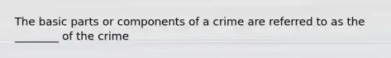 The basic parts or components of a crime are referred to as the ________ of the crime