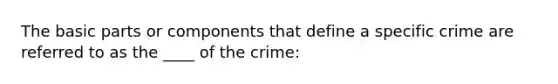 The basic parts or components that define a specific crime are referred to as the ____ of the crime: