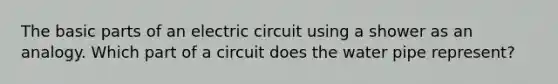 The basic parts of an electric circuit using a shower as an analogy. Which part of a circuit does the water pipe represent?