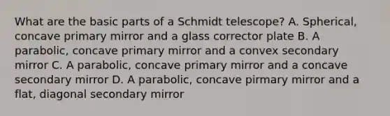 What are the basic parts of a Schmidt telescope? A. Spherical, concave primary mirror and a glass corrector plate B. A parabolic, concave primary mirror and a convex secondary mirror C. A parabolic, concave primary mirror and a concave secondary mirror D. A parabolic, concave pirmary mirror and a flat, diagonal secondary mirror