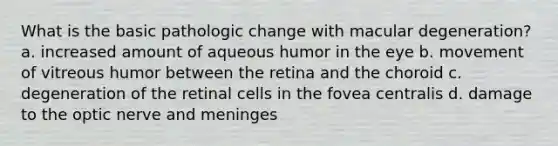 What is the basic pathologic change with macular degeneration? a. increased amount of aqueous humor in the eye b. movement of vitreous humor between the retina and the choroid c. degeneration of the retinal cells in the fovea centralis d. damage to the optic nerve and meninges