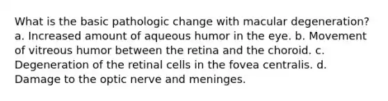 What is the basic pathologic change with macular degeneration? a. Increased amount of aqueous humor in the eye. b. Movement of vitreous humor between the retina and the choroid. c. Degeneration of the retinal cells in the fovea centralis. d. Damage to the optic nerve and meninges.