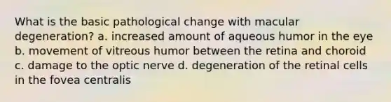 What is the basic pathological change with macular degeneration? a. increased amount of aqueous humor in the eye b. movement of vitreous humor between the retina and choroid c. damage to the optic nerve d. degeneration of the retinal cells in the fovea centralis