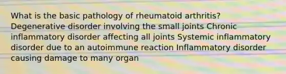 What is the basic pathology of rheumatoid arthritis? Degenerative disorder involving the small joints Chronic inflammatory disorder affecting all joints Systemic inflammatory disorder due to an autoimmune reaction Inflammatory disorder causing damage to many organ