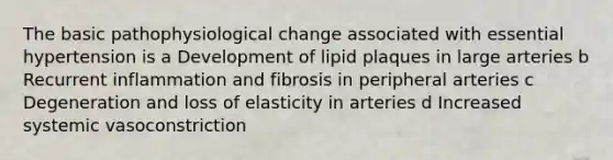 The basic pathophysiological change associated with essential hypertension is a Development of lipid plaques in large arteries b Recurrent inflammation and fibrosis in peripheral arteries c Degeneration and loss of elasticity in arteries d Increased systemic vasoconstriction