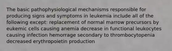 The basic pathophysiological mechanisms responsible for producing signs and symptoms in leukemia include all of the following except: replacement of normal marrow precursors by eukemic cells causing anemia decrease in functional leukocytes causing infection hemorrage secondary to thrombocytopenia decreased erythropoietin production