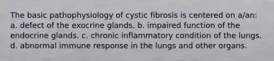 The basic pathophysiology of cystic fibrosis is centered on a/an: a. defect of the exocrine glands. b. impaired function of the endocrine glands. c. chronic inflammatory condition of the lungs. d. abnormal immune response in the lungs and other organs.