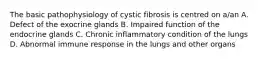 The basic pathophysiology of cystic fibrosis is centred on a/an A. Defect of the exocrine glands B. Impaired function of the endocrine glands C. Chronic inflammatory condition of the lungs D. Abnormal immune response in the lungs and other organs