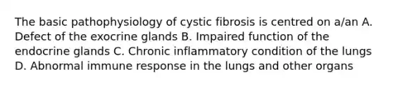 The basic pathophysiology of cystic fibrosis is centred on a/an A. Defect of the exocrine glands B. Impaired function of the endocrine glands C. Chronic inflammatory condition of the lungs D. Abnormal immune response in the lungs and other organs