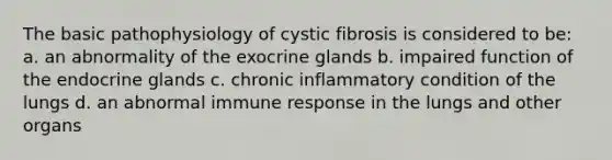 The basic pathophysiology of cystic fibrosis is considered to be: a. an abnormality of the exocrine glands b. impaired function of the endocrine glands c. chronic inflammatory condition of the lungs d. an abnormal immune response in the lungs and other organs