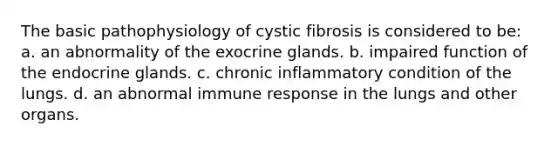 The basic pathophysiology of cystic fibrosis is considered to be: a. an abnormality of the exocrine glands. b. impaired function of the endocrine glands. c. chronic inflammatory condition of the lungs. d. an abnormal immune response in the lungs and other organs.