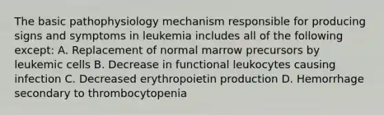 The basic pathophysiology mechanism responsible for producing signs and symptoms in leukemia includes all of the following except: A. Replacement of normal marrow precursors by leukemic cells B. Decrease in functional leukocytes causing infection C. Decreased erythropoietin production D. Hemorrhage secondary to thrombocytopenia