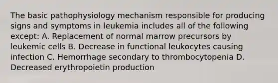 The basic pathophysiology mechanism responsible for producing signs and symptoms in leukemia includes all of the following except: A. Replacement of normal marrow precursors by leukemic cells B. Decrease in functional leukocytes causing infection C. Hemorrhage secondary to thrombocytopenia D. Decreased erythropoietin production