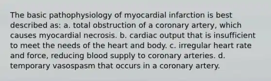 The basic pathophysiology of myocardial infarction is best described as: a. total obstruction of a coronary artery, which causes myocardial necrosis. b. cardiac output that is insufficient to meet the needs of the heart and body. c. irregular heart rate and force, reducing blood supply to coronary arteries. d. temporary vasospasm that occurs in a coronary artery.