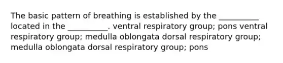 The basic pattern of breathing is established by the __________ located in the __________. ventral respiratory group; pons ventral respiratory group; medulla oblongata dorsal respiratory group; medulla oblongata dorsal respiratory group; pons