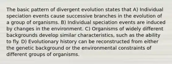 The basic pattern of divergent evolution states that A) Individual speciation events cause successive branches in the evolution of a group of organisms. B) Individual speciation events are induced by changes in the environment. C) Organisms of widely different backgrounds develop similar characteristics, such as the ability to fly. D) Evolutionary history can be reconstructed from either the genetic background or the environmental constraints of different groups of organisms.