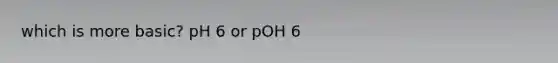 which is more basic? pH 6 or pOH 6