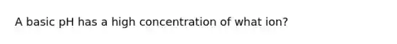 A basic pH has a high concentration of what ion?