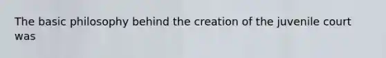 The basic philosophy behind the creation of the juvenile court was