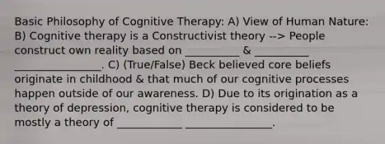 Basic Philosophy of Cognitive Therapy: A) View of Human Nature: B) Cognitive therapy is a Constructivist theory --> People construct own reality based on __________ & __________ ________________. C) (True/False) Beck believed core beliefs originate in childhood & that much of our cognitive processes happen outside of our awareness. D) Due to its origination as a theory of depression, cognitive therapy is considered to be mostly a theory of ____________ ________________.