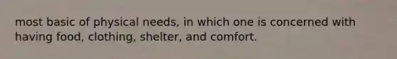 most basic of physical needs, in which one is concerned with having food, clothing, shelter, and comfort.