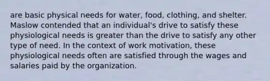 are basic physical needs for water, food, clothing, and shelter. Maslow contended that an individual's drive to satisfy these physiological needs is greater than the drive to satisfy any other type of need. In the context of work motivation, these physiological needs often are satisfied through the wages and salaries paid by the organization.