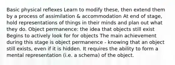 Basic physical reflexes Learn to modify these, then extend them by a process of assimilation & accommodation At end of stage, hold representations of things in their minds and plan out what they do. Object permanence: the idea that objects still exist Begins to actively look for for objects The main achievement during this stage is object permanence - knowing that an object still exists, even if it is hidden. It requires the ability to form a mental representation (i.e. a schema) of the object.