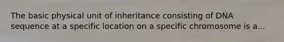 The basic physical unit of inheritance consisting of DNA sequence at a specific location on a specific chromosome is a...