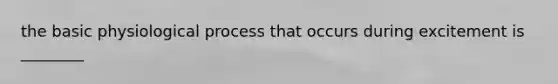 the basic physiological process that occurs during excitement is ________