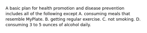 A basic plan for health promotion and disease prevention includes all of the following except A. consuming meals that resemble MyPlate. B. getting regular exercise. C. not smoking. D. consuming 3 to 5 ounces of alcohol daily.