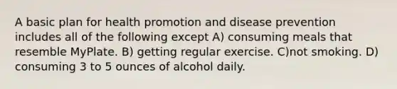 A basic plan for health promotion and disease prevention includes all of the following except A) consuming meals that resemble MyPlate. B) getting regular exercise. C)not smoking. D) consuming 3 to 5 ounces of alcohol daily.