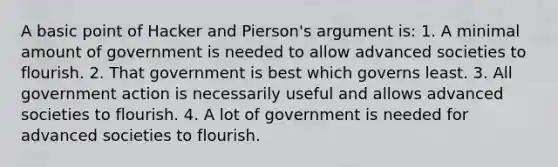 A basic point of Hacker and Pierson's argument is: 1. A minimal amount of government is needed to allow advanced societies to flourish. 2. That government is best which governs least. 3. All government action is necessarily useful and allows advanced societies to flourish. 4. A lot of government is needed for advanced societies to flourish.