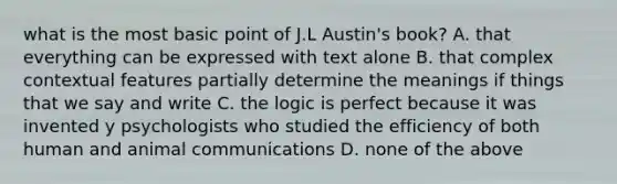 what is the most basic point of J.L Austin's book? A. that everything can be expressed with text alone B. that complex contextual features partially determine the meanings if things that we say and write C. the logic is perfect because it was invented y psychologists who studied the efficiency of both human and animal communications D. none of the above