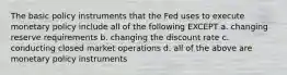 The basic policy instruments that the Fed uses to execute monetary policy include all of the following EXCEPT a. changing reserve requirements b. changing the discount rate c. conducting closed market operations d. all of the above are monetary policy instruments