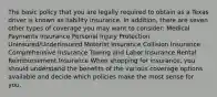 The basic policy that you are legally required to obtain as a Texas driver is known as liability insurance. In addition, there are seven other types of coverage you may want to consider: Medical Payments Insurance Personal Injury Protection Uninsured/Underinsured Motorist Insurance Collision Insurance Comprehensive Insurance Towing and Labor Insurance Rental Reimbursement Insurance When shopping for insurance, you should understand the benefits of the various coverage options available and decide which policies make the most sense for you.