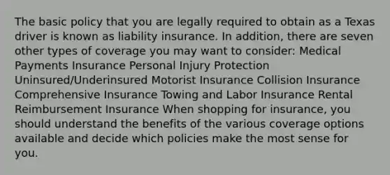 The basic policy that you are legally required to obtain as a Texas driver is known as liability insurance. In addition, there are seven other types of coverage you may want to consider: Medical Payments Insurance Personal Injury Protection Uninsured/Underinsured Motorist Insurance Collision Insurance Comprehensive Insurance Towing and Labor Insurance Rental Reimbursement Insurance When shopping for insurance, you should understand the benefits of the various coverage options available and decide which policies make the most sense for you.