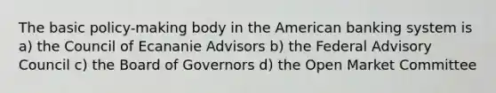 The basic policy-making body in the American banking system is a) the Council of Ecananie Advisors b) the Federal Advisory Council c) the Board of Governors d) the Open Market Committee