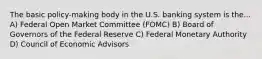 The basic policy-making body in the U.S. banking system is the... A) Federal Open Market Committee (FOMC) B) Board of Governors of the Federal Reserve C) Federal Monetary Authority D) Council of Economic Advisors