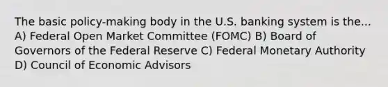 The basic policy-making body in the U.S. banking system is the... A) Federal Open Market Committee (FOMC) B) Board of Governors of the Federal Reserve C) Federal Monetary Authority D) Council of Economic Advisors