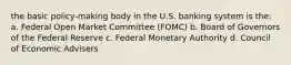 the basic policy-making body in the U.S. banking system is the: a. Federal Open Market Committee (FOMC) b. Board of Governors of the Federal Reserve c. Federal Monetary Authority d. Council of Economic Advisers