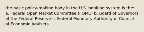 the basic policy-making body in the U.S. banking system is the: a. Federal Open Market Committee (FOMC) b. Board of Governors of the Federal Reserve c. Federal Monetary Authority d. Council of Economic Advisers