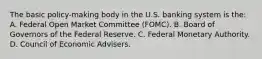 The basic policy-making body in the U.S. banking system is the: A. Federal Open Market Committee (FOMC). B. Board of Governors of the Federal Reserve. C. Federal Monetary Authority. D. Council of Economic Advisers.