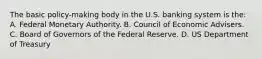 The basic policy-making body in the U.S. banking system is the: A. Federal Monetary Authority. B. Council of Economic Advisers. C. Board of Governors of the Federal Reserve. D. US Department of Treasury