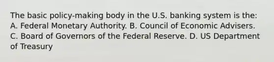 The basic policy-making body in the U.S. banking system is the: A. Federal Monetary Authority. B. Council of Economic Advisers. C. Board of Governors of the Federal Reserve. D. US Department of Treasury