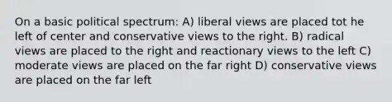 On a basic political spectrum: A) liberal views are placed tot he left of center and conservative views to the right. B) radical views are placed to the right and reactionary views to the left C) moderate views are placed on the far right D) conservative views are placed on the far left